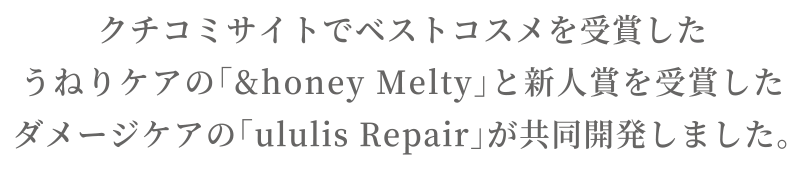 クチコミサイトでベストコスメを受賞したうねりケアの「&honey Melty」と新人賞を受賞したダメージケアの「ululis Repair」が共同開発しました。